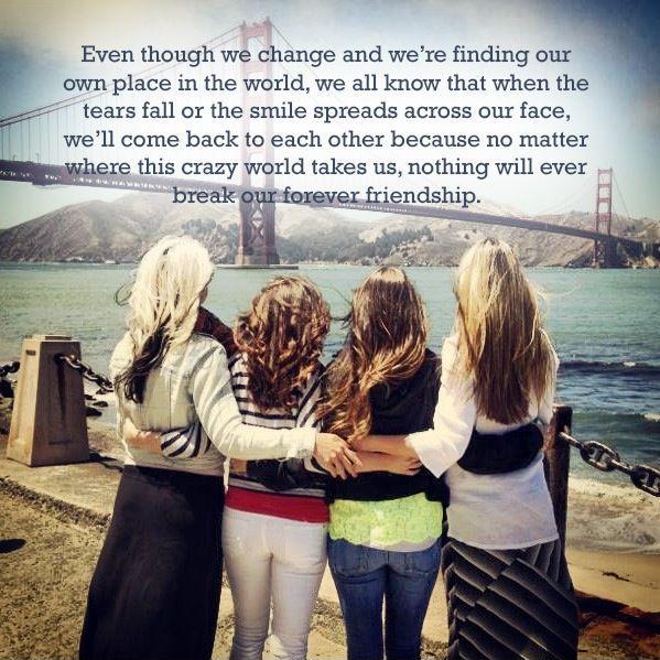 Even though we change and we're finding our own place in the world, we all know that when the tears fall or the smile spreads across our face, we'll come back to each other because no matter where this crazy world takes us, nothing will ever break our forever friendship Picture Quote #1