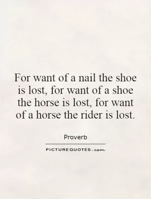For want of a nail the shoe is lost, for want of a shoe the horse is lost, for want of a horse the rider is lost Picture Quote #1