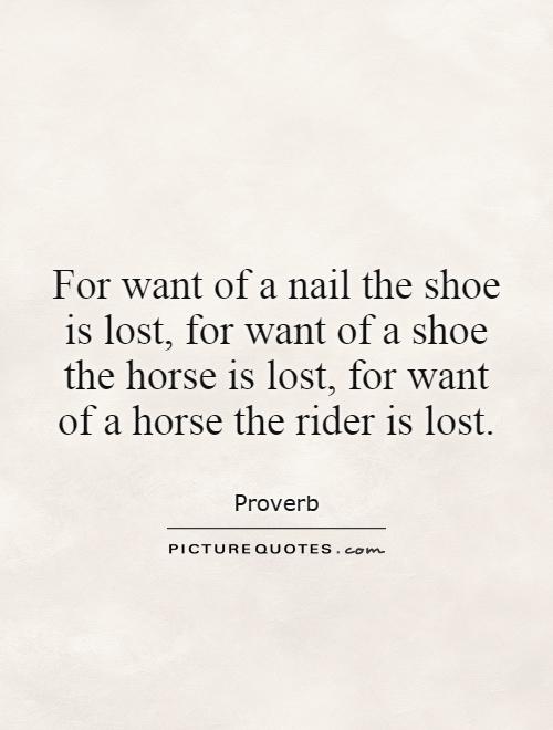 For want of a nail the shoe is lost, for want of a shoe the horse is lost, for want of a horse the rider is lost Picture Quote #1