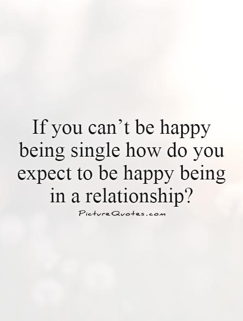 If you can’t be happy being single how do you expect to be happy being in a relationship? Picture Quote #1