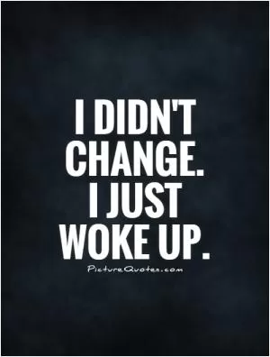 I didn't change.  I just woke up.  Picture Quote #1