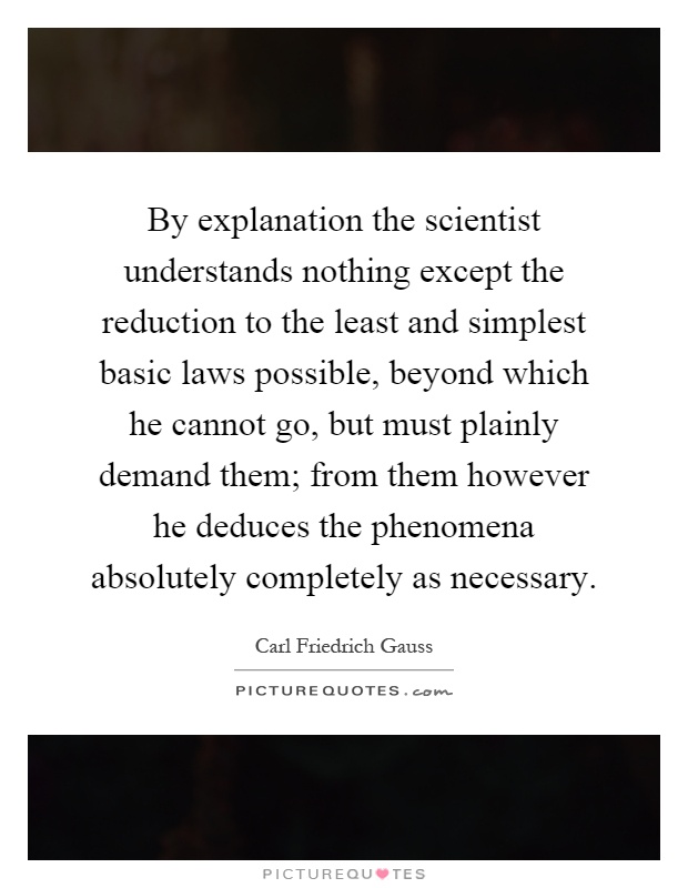 By explanation the scientist understands nothing except the reduction to the least and simplest basic laws possible, beyond which he cannot go, but must plainly demand them; from them however he deduces the phenomena absolutely completely as necessary Picture Quote #1