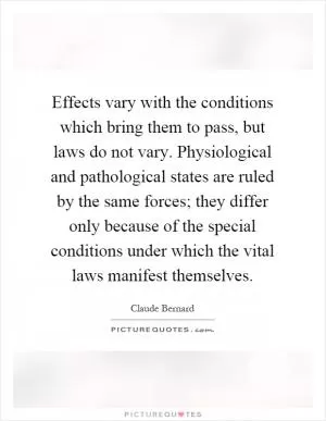 Effects vary with the conditions which bring them to pass, but laws do not vary. Physiological and pathological states are ruled by the same forces; they differ only because of the special conditions under which the vital laws manifest themselves Picture Quote #1