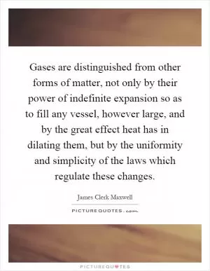 Gases are distinguished from other forms of matter, not only by their power of indefinite expansion so as to fill any vessel, however large, and by the great effect heat has in dilating them, but by the uniformity and simplicity of the laws which regulate these changes Picture Quote #1