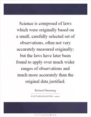 Science is composed of laws which were originally based on a small, carefully selected set of observations, often not very accurately measured originally; but the laws have later been found to apply over much wider ranges of observations and much more accurately than the original data justified Picture Quote #1