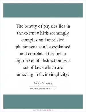 The beauty of physics lies in the extent which seemingly complex and unrelated phenomena can be explained and correlated through a high level of abstraction by a set of laws which are amazing in their simplicity Picture Quote #1