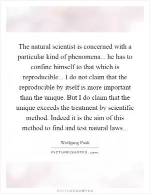 The natural scientist is concerned with a particular kind of phenomena... he has to confine himself to that which is reproducible... I do not claim that the reproducible by itself is more important than the unique. But I do claim that the unique exceeds the treatment by scientific method. Indeed it is the aim of this method to find and test natural laws Picture Quote #1