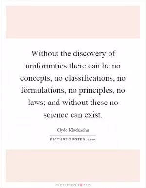 Without the discovery of uniformities there can be no concepts, no classifications, no formulations, no principles, no laws; and without these no science can exist Picture Quote #1