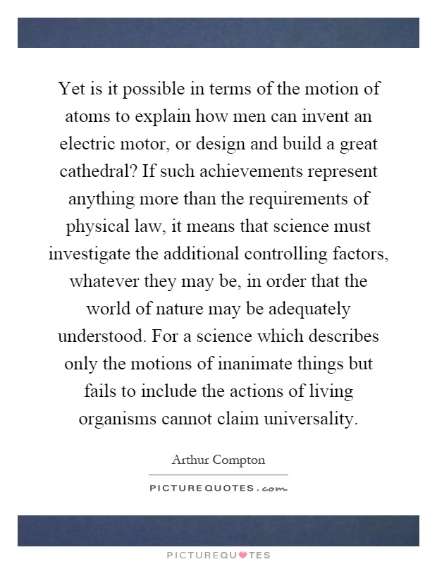 Yet is it possible in terms of the motion of atoms to explain how men can invent an electric motor, or design and build a great cathedral? If such achievements represent anything more than the requirements of physical law, it means that science must investigate the additional controlling factors, whatever they may be, in order that the world of nature may be adequately understood. For a science which describes only the motions of inanimate things but fails to include the actions of living organisms cannot claim universality Picture Quote #1