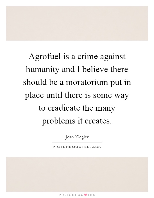 Agrofuel is a crime against humanity and I believe there should be a moratorium put in place until there is some way to eradicate the many problems it creates Picture Quote #1