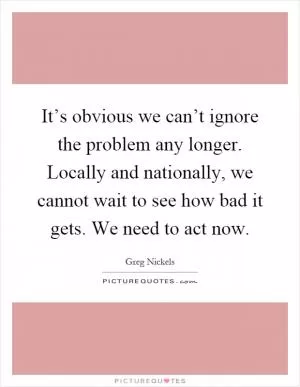It’s obvious we can’t ignore the problem any longer. Locally and nationally, we cannot wait to see how bad it gets. We need to act now Picture Quote #1