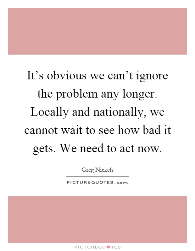It's obvious we can't ignore the problem any longer. Locally and nationally, we cannot wait to see how bad it gets. We need to act now Picture Quote #1