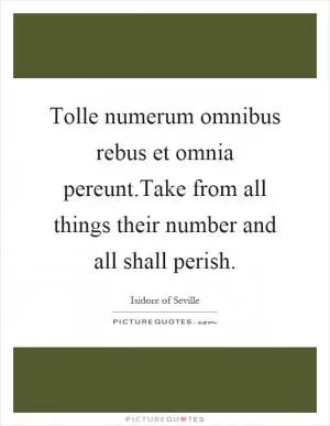 Tolle numerum omnibus rebus et omnia pereunt.Take from all things their number and all shall perish Picture Quote #1