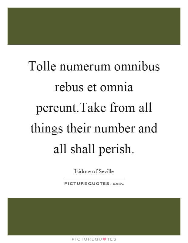 Tolle numerum omnibus rebus et omnia pereunt.Take from all things their number and all shall perish Picture Quote #1