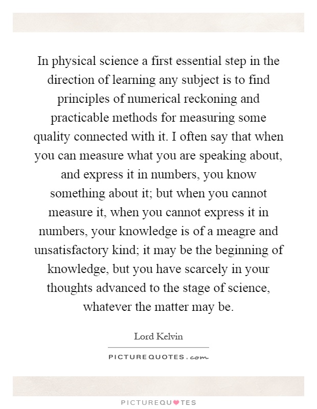 In physical science a first essential step in the direction of learning any subject is to find principles of numerical reckoning and practicable methods for measuring some quality connected with it. I often say that when you can measure what you are speaking about, and express it in numbers, you know something about it; but when you cannot measure it, when you cannot express it in numbers, your knowledge is of a meagre and unsatisfactory kind; it may be the beginning of knowledge, but you have scarcely in your thoughts advanced to the stage of science, whatever the matter may be Picture Quote #1
