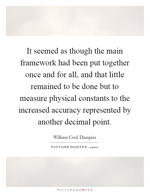 It seemed as though the main framework had been put together once and for all, and that little remained to be done but to measure physical constants to the increased accuracy represented by another decimal point Picture Quote #1