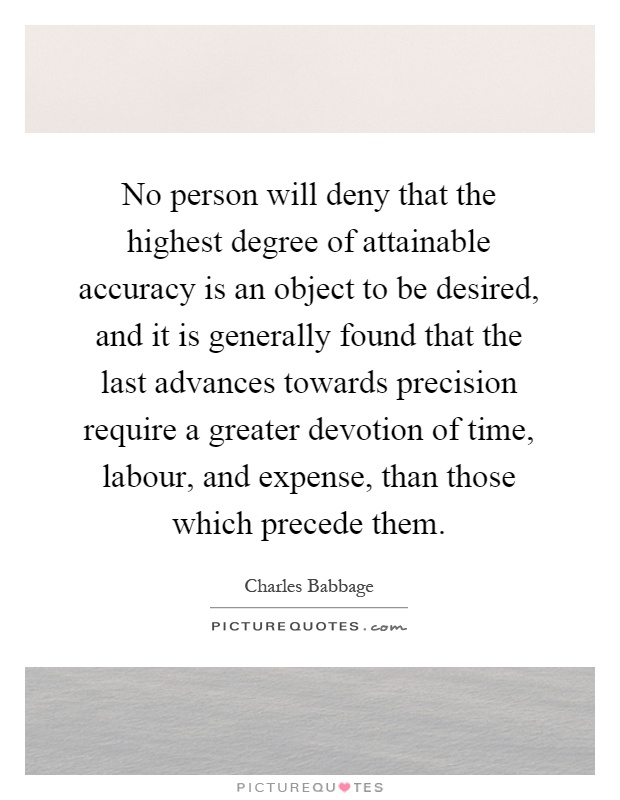 No person will deny that the highest degree of attainable accuracy is an object to be desired, and it is generally found that the last advances towards precision require a greater devotion of time, labour, and expense, than those which precede them Picture Quote #1