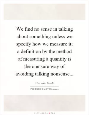 We find no sense in talking about something unless we specify how we measure it; a definition by the method of measuring a quantity is the one sure way of avoiding talking nonsense Picture Quote #1