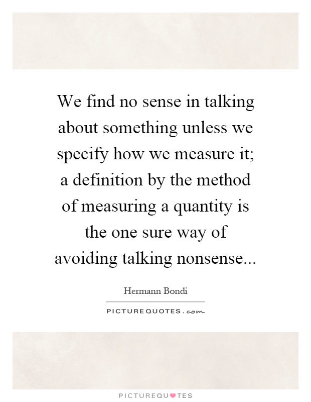We find no sense in talking about something unless we specify how we measure it; a definition by the method of measuring a quantity is the one sure way of avoiding talking nonsense Picture Quote #1