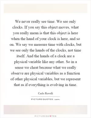 We never really see time. We see only clocks. If you say this object moves, what you really mean is that this object is here when the hand of your clock is here, and so on. We say we measure time with clocks, but we see only the hands of the clocks, not time itself. And the hands of a clock are a physical variable like any other. So in a sense we cheat because what we really observe are physical variables as a function of other physical variables, but we represent that as if everything is evolving in time Picture Quote #1