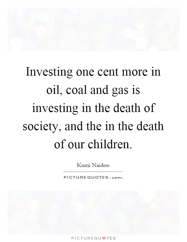 Investing one cent more in oil, coal and gas is investing in the death of society, and the in the death of our children Picture Quote #1