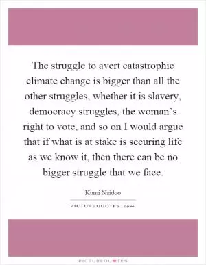 The struggle to avert catastrophic climate change is bigger than all the other struggles, whether it is slavery, democracy struggles, the woman’s right to vote, and so on I would argue that if what is at stake is securing life as we know it, then there can be no bigger struggle that we face Picture Quote #1