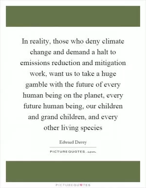 In reality, those who deny climate change and demand a halt to emissions reduction and mitigation work, want us to take a huge gamble with the future of every human being on the planet, every future human being, our children and grand children, and every other living species Picture Quote #1