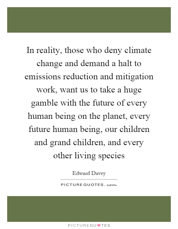 In reality, those who deny climate change and demand a halt to emissions reduction and mitigation work, want us to take a huge gamble with the future of every human being on the planet, every future human being, our children and grand children, and every other living species Picture Quote #1