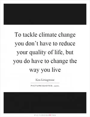 To tackle climate change you don’t have to reduce your quality of life, but you do have to change the way you live Picture Quote #1