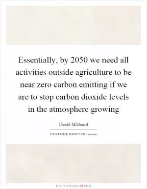 Essentially, by 2050 we need all activities outside agriculture to be near zero carbon emitting if we are to stop carbon dioxide levels in the atmosphere growing Picture Quote #1