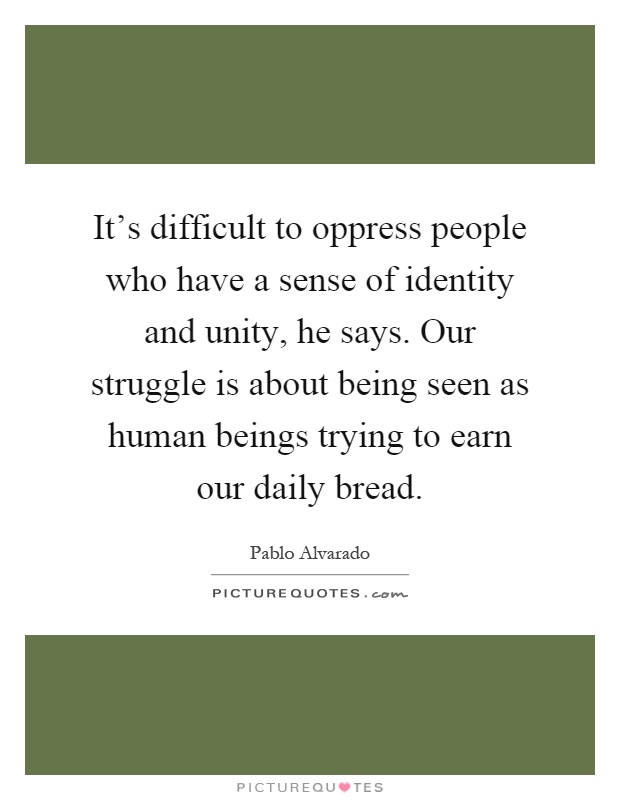 It's difficult to oppress people who have a sense of identity and unity, he says. Our struggle is about being seen as human beings trying to earn our daily bread Picture Quote #1