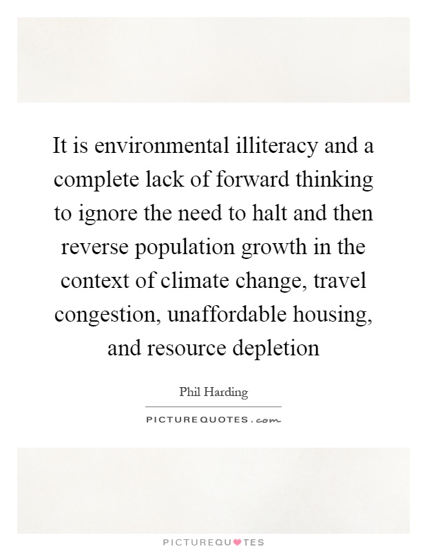 It is environmental illiteracy and a complete lack of forward thinking to ignore the need to halt and then reverse population growth in the context of climate change, travel congestion, unaffordable housing, and resource depletion Picture Quote #1