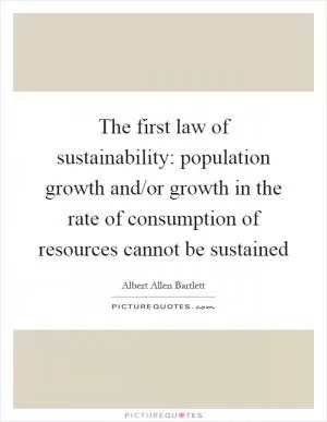 The first law of sustainability: population growth and/or growth in the rate of consumption of resources cannot be sustained Picture Quote #1