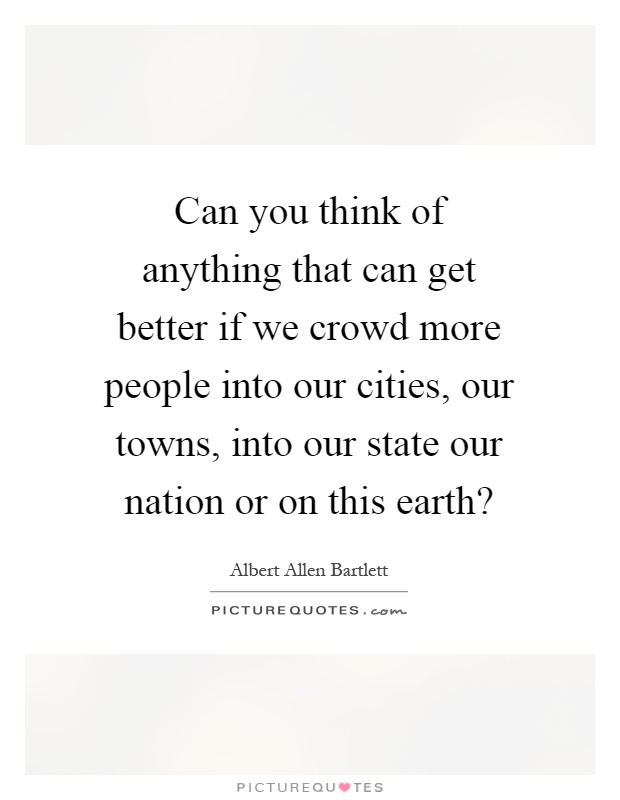 Can you think of anything that can get better if we crowd more people into our cities, our towns, into our state our nation or on this earth? Picture Quote #1