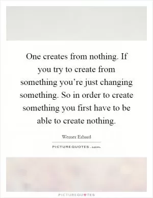 One creates from nothing. If you try to create from something you’re just changing something. So in order to create something you first have to be able to create nothing Picture Quote #1