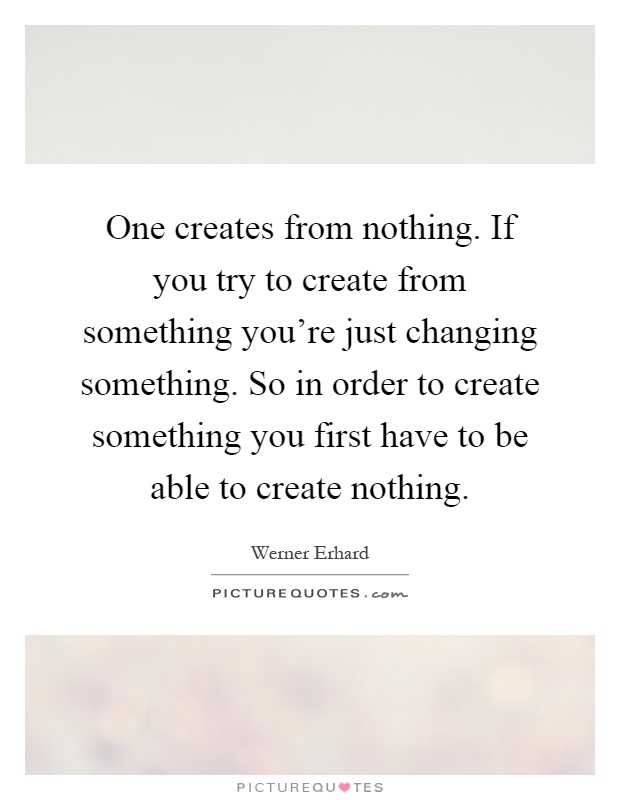 One creates from nothing. If you try to create from something you're just changing something. So in order to create something you first have to be able to create nothing Picture Quote #1
