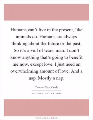 Humans can’t live in the present, like animals do. Humans are always thinking about the future or the past. So it’s a veil of tears, man. I don’t know anything that’s going to benefit me now, except love. I just need an overwhelming amount of love. And a nap. Mostly a nap Picture Quote #1