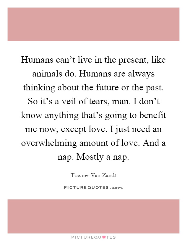 Humans can't live in the present, like animals do. Humans are always thinking about the future or the past. So it's a veil of tears, man. I don't know anything that's going to benefit me now, except love. I just need an overwhelming amount of love. And a nap. Mostly a nap Picture Quote #1