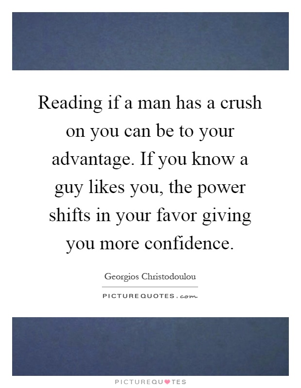 Reading if a man has a crush on you can be to your advantage. If you know a guy likes you, the power shifts in your favor giving you more confidence Picture Quote #1