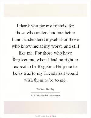 I thank you for my friends, for those who understand me better than I understand myself. For those who know me at my worst, and still like me. For those who have forgiven me when I had no right to expect to be forgiven. Help me to be as true to my friends as I would wish them to be to me Picture Quote #1