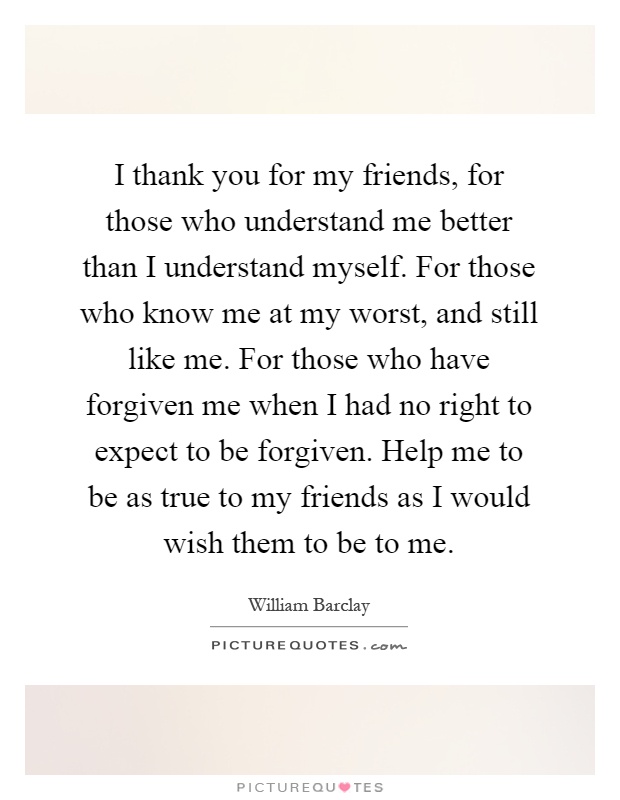 I thank you for my friends, for those who understand me better than I understand myself. For those who know me at my worst, and still like me. For those who have forgiven me when I had no right to expect to be forgiven. Help me to be as true to my friends as I would wish them to be to me Picture Quote #1