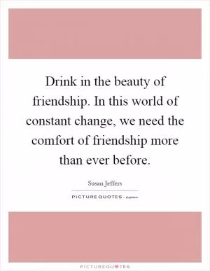 Drink in the beauty of friendship. In this world of constant change, we need the comfort of friendship more than ever before Picture Quote #1