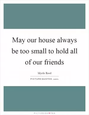 May our house always be too small to hold all of our friends Picture Quote #1