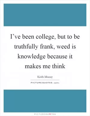 I’ve been college, but to be truthfully frank, weed is knowledge because it makes me think Picture Quote #1