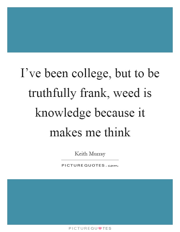 I've been college, but to be truthfully frank, weed is knowledge because it makes me think Picture Quote #1