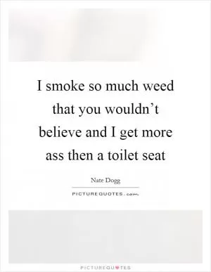 I smoke so much weed that you wouldn’t believe and I get more ass then a toilet seat Picture Quote #1