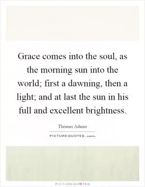 Grace comes into the soul, as the morning sun into the world; first a dawning, then a light; and at last the sun in his full and excellent brightness Picture Quote #1