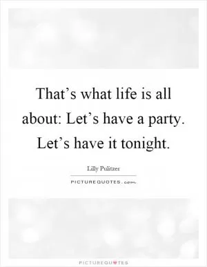 That’s what life is all about: Let’s have a party. Let’s have it tonight Picture Quote #1