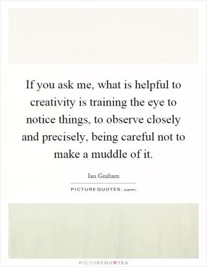 If you ask me, what is helpful to creativity is training the eye to notice things, to observe closely and precisely, being careful not to make a muddle of it Picture Quote #1