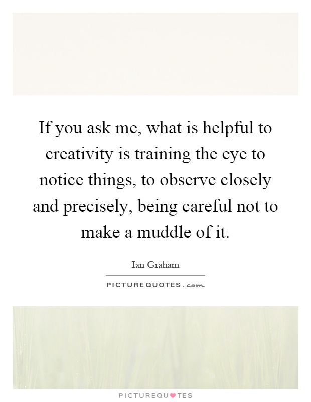 If you ask me, what is helpful to creativity is training the eye to notice things, to observe closely and precisely, being careful not to make a muddle of it Picture Quote #1